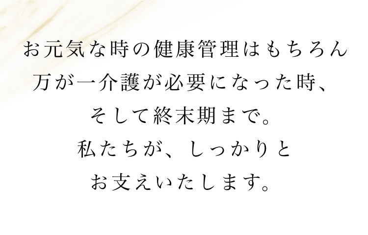 お元気な時の健康管理はもちろん万が一介護が必要になった時、そして終末期まで。私たちが、しっかりとお支えいたします。